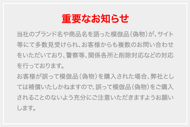 当社のブランド名や商品名を語った模倣品（偽物）が、サイト等にて多数見受けられ、お客様からも複数のお問い合わせをいただいており、警察等、関係各所と削除対応などの対応を行っております。