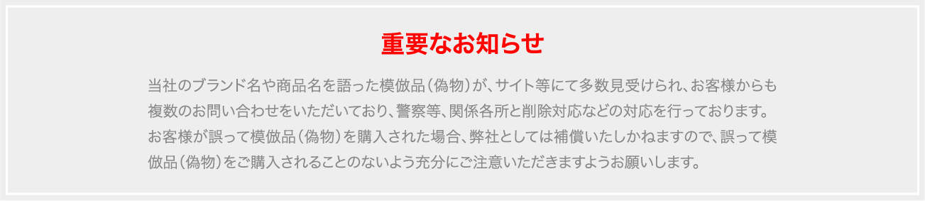 当社のブランド名や商品名を語った模倣品（偽物）が、サイト等にて多数見受けられ、お客様からも複数のお問い合わせをいただいており、警察等、関係各所と削除対応などの対応を行っております。